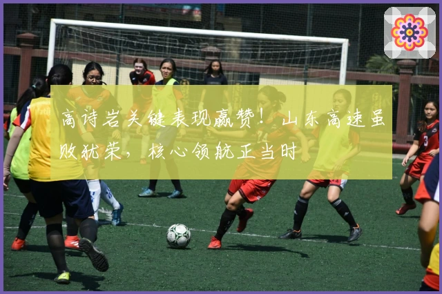 高诗岩关键表现赢赞！山东高速虽败犹荣，核心领航正当时