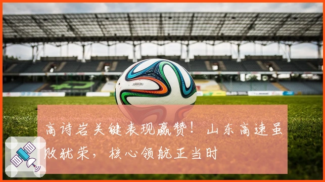 高诗岩关键表现赢赞！山东高速虽败犹荣，核心领航正当时