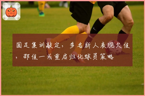 国足集训敲定，多名新人表现欠佳，邵佳一或重启归化球员策略