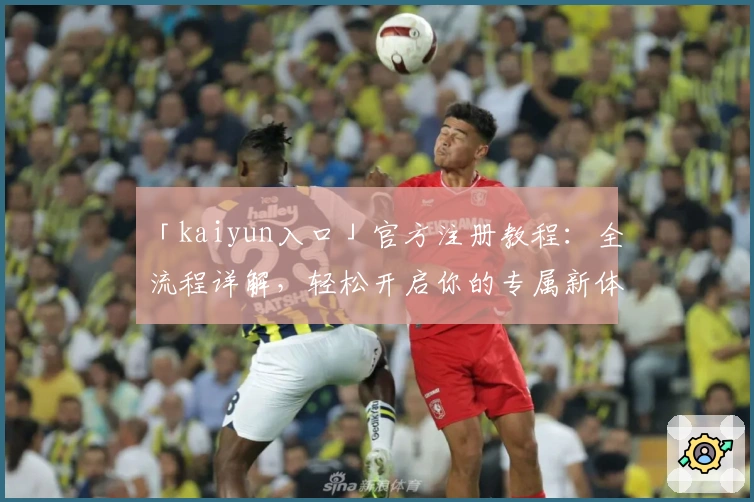 「kaiyun入口」官方注册教程：全流程详解，轻松开启你的专属新体验