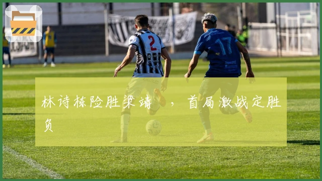 林诗栋险胜梁靖崑，首局激战定胜负