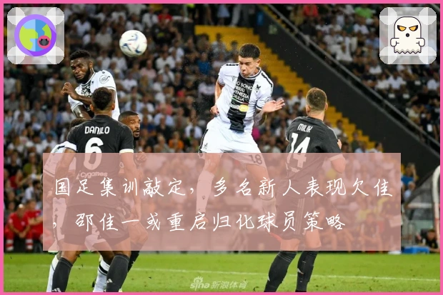 国足集训敲定，多名新人表现欠佳，邵佳一或重启归化球员策略