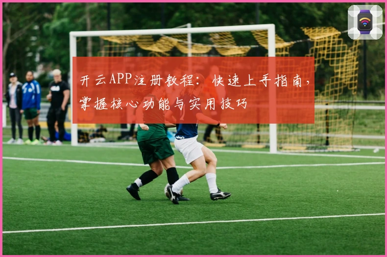 开云APP注册教程：快速上手指南，掌握核心功能与实用技巧