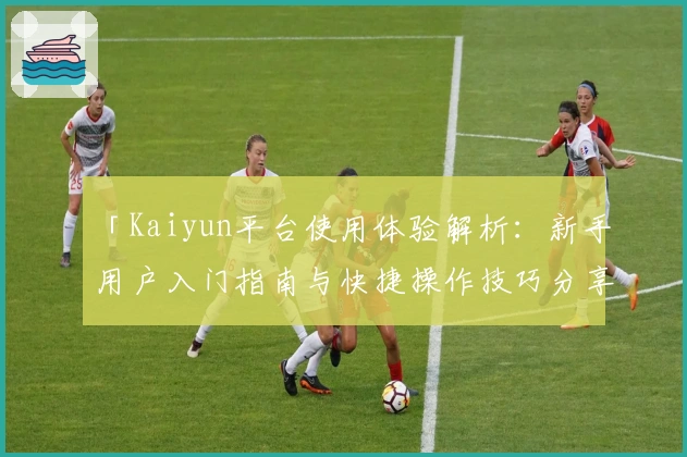 「Kaiyun平台使用体验解析：新手用户入门指南与快捷操作技巧分享」