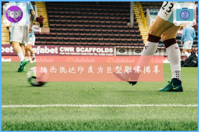 梅西抵达印度为巨型雕像揭幕